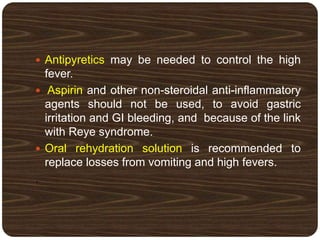  Antipyretics may be needed to control the high
fever.
 Aspirin and other non-steroidal anti-inflammatory
agents should not be used, to avoid gastric
irritation and GI bleeding, and because of the link
with Reye syndrome.
 Oral rehydration solution is recommended to
replace losses from vomiting and high fevers.
.
 