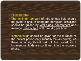  Fluid therapy:
 The minimum amount of intravenous fluid should
be given to ensure adequate perfusion, clinicians
should be guided by vital signs, haematocrit and
average urine output of 0.5 mL/kg per hour.
 Isotonic fluids should be given for the duration of
the critical period only (usually 24–48 hours), as
there is a significant risk of fluid overload if
intravenous fluids are continued into the recovery
phase.
 