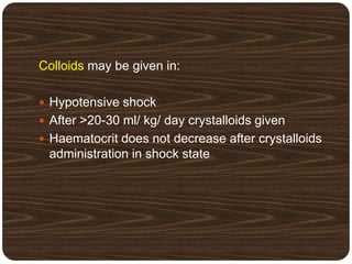 Colloids may be given in:
 Hypotensive shock
 After >20-30 ml/ kg/ day crystalloids given
 Haematocrit does not decrease after crystalloids
administration in shock state
 