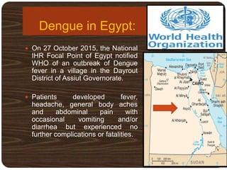 Dengue in Egypt:
 On 27 October 2015, the National
IHR Focal Point of Egypt notified
WHO of an outbreak of Dengue
fever in a village in the Dayrout
District of Assiut Governorate.
 Patients developed fever,
headache, general body aches
and abdominal pain with
occasional vomiting and/or
diarrhea but experienced no
further complications or fatalities.
 
