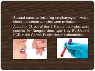  Several samples including oropharyngeal swabs,
blood and serum samples were collected.
 A total of 28 out of the 118 serum samples were
positive for Dengue virus type I by ELISA and
PCR at the Central Public Health Laboratories.
 