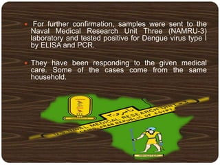  For further confirmation, samples were sent to the
Naval Medical Research Unit Three (NAMRU-3)
laboratory and tested positive for Dengue virus type I
by ELISA and PCR.
 They have been responding to the given medical
care. Some of the cases come from the same
household.
 