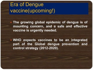 Era of Dengue
vaccine(upcoming!)
 The growing global epidemic of dengue is of
mounting concern, and a safe and effective
vaccine is urgently needed.
 WHO expects vaccines to be an integrated
part of the Global dengue prevention and
control strategy (2012-2020).
 