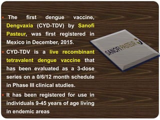  The first dengue vaccine,
Dengvaxia (CYD-TDV) by Sanofi
Pasteur, was first registered in
Mexico in December, 2015.
 CYD-TDV is a live recombinant
tetravalent dengue vaccine that
has been evaluated as a 3-dose
series on a 0/6/12 month schedule
in Phase III clinical studies.
 It has been registered for use in
individuals 9-45 years of age living
in endemic areas
 