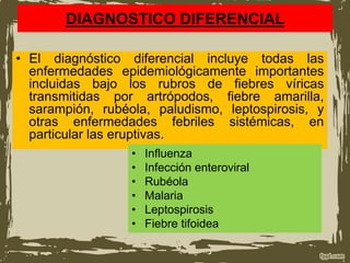DIAGNOSTICO DIFERENCIAL
• El diagnóstico diferencial incluye todas las
enfermedades epidemiológicamente importantes
incluidas bajo los rubros de fiebres víricas
transmitidas por artrópodos, fiebre amarilla,
sarampión, rubéola, paludismo, leptospirosis, y
otras enfermedades febriles sistémicas, en
particular las eruptivas.
• Influenza
• Infección enteroviral
• Rubéola
• Malaria
• Leptospirosis
• Fiebre tifoidea
 