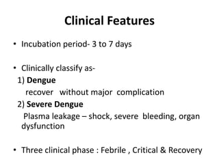 Clinical Features
• Incubation period- 3 to 7 days
• Clinically classify as-
1) Dengue
recover without major complication
2) Severe Dengue
Plasma leakage – shock, severe bleeding, organ
dysfunction
• Three clinical phase : Febrile , Critical & Recovery
 