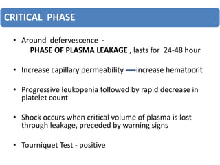 CRITICAL PHASE
• Around defervescence -
PHASE OF PLASMA LEAKAGE , lasts for 24-48 hour
• Increase capillary permeability -- increase hematocrit
• Progressive leukopenia followed by rapid decrease in
platelet count
• Shock occurs when critical volume of plasma is lost
through leakage, preceded by warning signs
• Tourniquet Test - positive
 