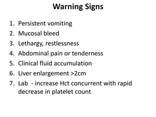 Warning Signs
1. Persistent vomiting
2. Mucosal bleed
3. Lethargy, restlessness
4. Abdominal pain or tenderness
5. Clinical fluid accumulation
6. Liver enlargement >2cm
7. Lab - increase Hct concurrent with rapid
decrease in platelet count
 