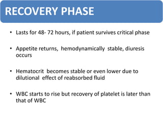 RECOVERY PHASE
• Lasts for 48- 72 hours, if patient survives critical phase
• Appetite returns, hemodynamically stable, diuresis
occurs
• Hematocrit becomes stable or even lower due to
dilutional effect of reabsorbed fluid
• WBC starts to rise but recovery of platelet is later than
that of WBC
 