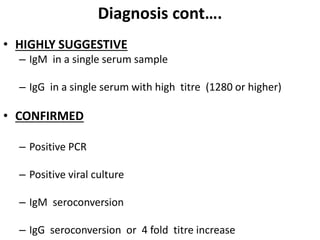 Diagnosis cont….
• HIGHLY SUGGESTIVE
– IgM in a single serum sample
– IgG in a single serum with high titre (1280 or higher)
• CONFIRMED
– Positive PCR
– Positive viral culture
– IgM seroconversion
– IgG seroconversion or 4 fold titre increase
 