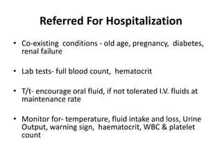 Referred For Hospitalization
• Co-existing conditions - old age, pregnancy, diabetes,
renal failure
• Lab tests- full blood count, hematocrit
• T/t- encourage oral fluid, if not tolerated I.V. fluids at
maintenance rate
• Monitor for- temperature, fluid intake and loss, Urine
Output, warning sign, haematocrit, WBC & platelet
count
 