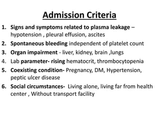 Admission Criteria
1. Signs and symptoms related to plasma leakage –
hypotension , pleural effusion, ascites
2. Spontaneous bleeding independent of platelet count
3. Organ impairment - liver, kidney, brain ,lungs
4. Lab parameter- rising hematocrit, thrombocytopenia
5. Coexisting condition- Pregnancy, DM, Hypertension,
peptic ulcer disease
6. Social circumstances- Living alone, living far from health
center , Without transport facility
 