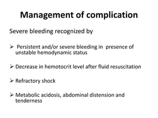 Management of complication
Severe bleeding recognized by
 Persistent and/or severe bleeding in presence of
unstable hemodynamic status
 Decrease in hemotocrit level after fluid resuscitation
 Refractory shock
 Metabolic acidosis, abdominal distension and
tenderness
 