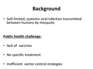 Background
• Self-limited, systemic viral infection transmitted
between humans by mosquito
Public health challenge:
• lack of vaccines
• No specific treatment
• Inefficient vector control strategies
 