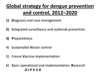 Global strategy for dengue prevention
and control, 2012–2020
1) Diagnosis and case management
2) Integrated surveillance and outbreak prevention
3) Preparedness
4) Sustainable Vector control
5) Future Vaccine implementation
6) Basic operational and implementation Research
D I P V V R
 
