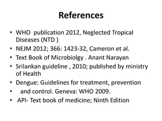 References
• WHO publication 2012, Neglected Tropical
Diseases (NTD )
• NEJM 2012; 366: 1423-32, Cameron et al.
• Text Book of Microbiolgy . Anant Narayan
• Srilankan guideline , 2010; published by ministry
of Health
• Dengue: Guidelines for treatment, prevention
• and control. Geneva: WHO 2009.
• API- Text book of medicine; Ninth Edition
 