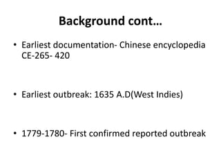 Background cont…
• Earliest documentation- Chinese encyclopedia
CE-265- 420
• Earliest outbreak: 1635 A.D(West Indies)
• 1779-1780- First confirmed reported outbreak
 