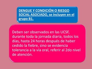 DENGUE Y CONDICIÓN O RIESGO
SOCIAL ASOCIADO, se incluyen en el
grupo B1.
Deben ser observados en las UCSF,
durante toda la jornada diaria, todos los
días, hasta 24 horas después de haber
cedido la fiebre, sino se evidencia
tolerancia a la vía oral, referir al 2do nivel
de atención.
 