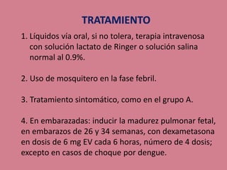 1. Líquidos vía oral, si no tolera, terapia intravenosa
con solución lactato de Ringer o solución salina
normal al 0.9%.
2. Uso de mosquitero en la fase febril.
3. Tratamiento sintomático, como en el grupo A.
4. En embarazadas: inducir la madurez pulmonar fetal,
en embarazos de 26 y 34 semanas, con dexametasona
en dosis de 6 mg EV cada 6 horas, número de 4 dosis;
excepto en casos de choque por dengue.
 