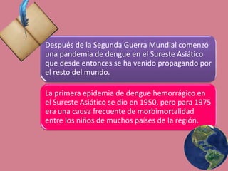Después de la Segunda Guerra Mundial comenzó
una pandemia de dengue en el Sureste Asiático
que desde entonces se ha venido propagando por
el resto del mundo.
La primera epidemia de dengue hemorrágico en
el Sureste Asiático se dio en 1950, pero para 1975
era una causa frecuente de morbimortalidad
entre los niños de muchos países de la región.
 