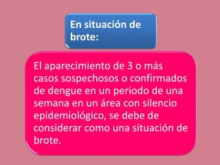 En situación de
brote:
El aparecimiento de 3 o más
casos sospechosos o confirmados
de dengue en un periodo de una
semana en un área con silencio
epidemiológico, se debe de
considerar como una situación de
brote.
 