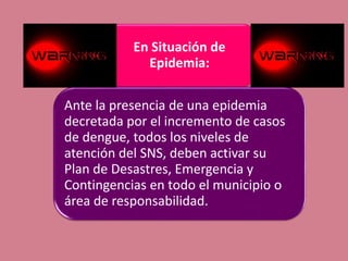 En Situación de
Epidemia:
Ante la presencia de una epidemia
decretada por el incremento de casos
de dengue, todos los niveles de
atención del SNS, deben activar su
Plan de Desastres, Emergencia y
Contingencias en todo el municipio o
área de responsabilidad.
 
