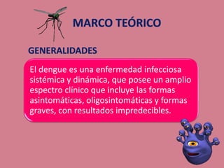El dengue es una enfermedad infecciosa
sistémica y dinámica, que posee un amplio
espectro clínico que incluye las formas
asintomáticas, oligosintomáticas y formas
graves, con resultados impredecibles.
 