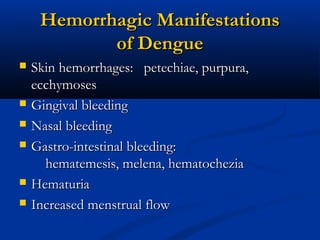 Hemorrhagic ManifestationsHemorrhagic Manifestations
of Dengueof Dengue
 Skin hemorrhages: petechiae, purpura,Skin hemorrhages: petechiae, purpura,
ecchymosesecchymoses
 Gingival bleedingGingival bleeding
 Nasal bleedingNasal bleeding
 Gastro-intestinal bleeding:Gastro-intestinal bleeding:
hematemesis, melena, hematocheziahematemesis, melena, hematochezia
 HematuriaHematuria
 Increased menstrual flowIncreased menstrual flow
 