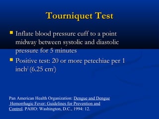 Tourniquet TestTourniquet Test
 Inflate blood pressure cuff to a pointInflate blood pressure cuff to a point
midway between systolic and diastolicmidway between systolic and diastolic
pressure for 5 minutespressure for 5 minutes
 Positive test: 20 or more petechiae per 1Positive test: 20 or more petechiae per 1
inchinch22
(6.25 cm(6.25 cm22
))
Pan American Health Organization: Dengue and Dengue
Hemorrhagic Fever: Guidelines for Prevention and
Control. PAHO: Washington, D.C., 1994: 12.
 