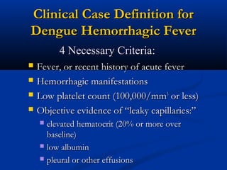 Clinical Case Definition forClinical Case Definition for
Dengue Hemorrhagic FeverDengue Hemorrhagic Fever
 Fever, or recent history of acute feverFever, or recent history of acute fever
 Hemorrhagic manifestationsHemorrhagic manifestations
 Low platelet count (100,000/mmLow platelet count (100,000/mm33
or less)or less)
 Objective evidence of “leaky capillaries:”Objective evidence of “leaky capillaries:”
 elevated hematocrit (20% or more overelevated hematocrit (20% or more over
baseline)baseline)
 low albuminlow albumin
 pleural or other effusionspleural or other effusions
4 Necessary Criteria:4 Necessary Criteria:
 
