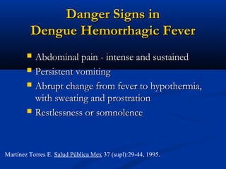 Danger Signs inDanger Signs in
Dengue Hemorrhagic FeverDengue Hemorrhagic Fever
 Abdominal pain - intense and sustainedAbdominal pain - intense and sustained
 Persistent vomitingPersistent vomiting
 Abrupt change from fever to hypothermia,Abrupt change from fever to hypothermia,
with sweating and prostrationwith sweating and prostration
 Restlessness or somnolenceRestlessness or somnolence
Martínez Torres E. Salud Pública Mex 37 (supl):29-44, 1995.
 