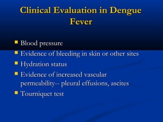 Clinical Evaluation in DengueClinical Evaluation in Dengue
FeverFever
 Blood pressureBlood pressure
 Evidence of bleeding in skin or other sitesEvidence of bleeding in skin or other sites
 Hydration statusHydration status
 Evidence of increased vascularEvidence of increased vascular
permeability-- pleural effusions, ascitespermeability-- pleural effusions, ascites
 Tourniquet testTourniquet test
 