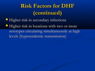 Risk Factors for DHFRisk Factors for DHF
(continued)(continued)
 Higher risk in secondary infectionsHigher risk in secondary infections
 Higher risk in locations with two or moreHigher risk in locations with two or more
serotypes circulating simultaneously at highserotypes circulating simultaneously at high
levels (hyperendemic transmission)levels (hyperendemic transmission)
 