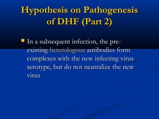 Hypothesis on PathogenesisHypothesis on Pathogenesis
of DHF (Part 2)of DHF (Part 2)
 In a subsequent infection, the pre-In a subsequent infection, the pre-
existingexisting heterologousheterologous antibodies formantibodies form
complexes with the new infecting viruscomplexes with the new infecting virus
serotype, but do not neutralize the newserotype, but do not neutralize the new
virusvirus
 