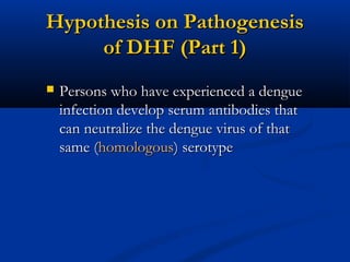 Hypothesis on PathogenesisHypothesis on Pathogenesis
of DHF (Part 1)of DHF (Part 1)
 Persons who have experienced a denguePersons who have experienced a dengue
infection develop serum antibodies thatinfection develop serum antibodies that
can neutralize the dengue virus of thatcan neutralize the dengue virus of that
same (same (homologoushomologous) serotype) serotype
 