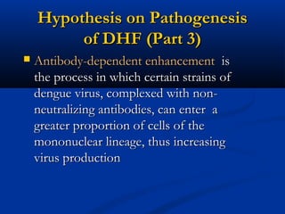 Hypothesis on PathogenesisHypothesis on Pathogenesis
of DHF (Part 3)of DHF (Part 3)
 Antibody-dependent enhancementAntibody-dependent enhancement isis
the process in which certain strains ofthe process in which certain strains of
dengue virus, complexed with non-dengue virus, complexed with non-
neutralizing antibodies, can enter aneutralizing antibodies, can enter a
greater proportion of cells of thegreater proportion of cells of the
mononuclear lineage, thus increasingmononuclear lineage, thus increasing
virus productionvirus production
 