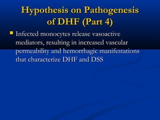 Hypothesis on PathogenesisHypothesis on Pathogenesis
of DHF (Part 4)of DHF (Part 4)
 Infected monocytes release vasoactiveInfected monocytes release vasoactive
mediators, resulting in increased vascularmediators, resulting in increased vascular
permeability and hemorrhagic manifestationspermeability and hemorrhagic manifestations
that characterize DHF and DSSthat characterize DHF and DSS
 