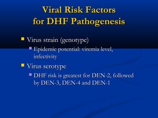 Viral Risk FactorsViral Risk Factors
for DHF Pathogenesisfor DHF Pathogenesis
 Virus strain (genotype)Virus strain (genotype)
 Epidemic potential: viremia level,Epidemic potential: viremia level,
infectivityinfectivity
 Virus serotypeVirus serotype
 DHF risk is greatest for DEN-2, followedDHF risk is greatest for DEN-2, followed
by DEN-3, DEN-4 and DEN-1by DEN-3, DEN-4 and DEN-1
 