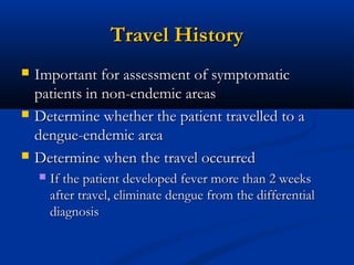 Travel HistoryTravel History
 Important for assessment of symptomaticImportant for assessment of symptomatic
patients in non-endemic areaspatients in non-endemic areas
 Determine whether the patient travelled to aDetermine whether the patient travelled to a
dengue-endemic areadengue-endemic area
 Determine when the travel occurredDetermine when the travel occurred
 If the patient developed fever more than 2 weeksIf the patient developed fever more than 2 weeks
after travel, eliminate dengue from the differentialafter travel, eliminate dengue from the differential
diagnosisdiagnosis
 