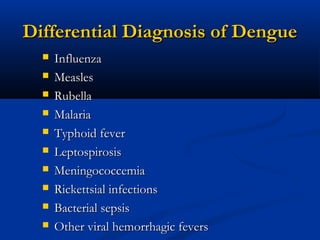 Differential Diagnosis of DengueDifferential Diagnosis of Dengue
 InfluenzaInfluenza
 MeaslesMeasles
 RubellaRubella
 MalariaMalaria
 Typhoid feverTyphoid fever
 LeptospirosisLeptospirosis
 MeningococcemiaMeningococcemia
 Rickettsial infectionsRickettsial infections
 Bacterial sepsisBacterial sepsis
 Other viral hemorrhagic feversOther viral hemorrhagic fevers
 