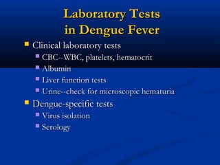 Laboratory TestsLaboratory Tests
in Dengue Feverin Dengue Fever
 Clinical laboratory testsClinical laboratory tests
 CBC--WBC, platelets, hematocritCBC--WBC, platelets, hematocrit
 AlbuminAlbumin
 Liver function testsLiver function tests
 Urine--check for microscopic hematuriaUrine--check for microscopic hematuria
 Dengue-specific testsDengue-specific tests
 Virus isolationVirus isolation
 SerologySerology
 