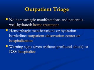 Outpatient TriageOutpatient Triage
 No hemorrhagic manifestations and patient isNo hemorrhagic manifestations and patient is
well-hydrated:well-hydrated: home treatmenthome treatment
 Hemorrhagic manifestations or hydrationHemorrhagic manifestations or hydration
borderline:borderline: outpatient observation center oroutpatient observation center or
hospitalizationhospitalization
 Warning signs (even without profound shock) orWarning signs (even without profound shock) or
DSS:DSS: hospitalizehospitalize
 