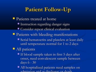 Patient Follow-UpPatient Follow-Up
 Patients treated at homePatients treated at home
 Instruction regarding danger signsInstruction regarding danger signs
 Consider repeat clinical evaluationConsider repeat clinical evaluation
 Patients with bleeding manifestationsPatients with bleeding manifestations
 Serial hematocrits and platelets at least dailySerial hematocrits and platelets at least daily
until temperature normal for 1 to 2 daysuntil temperature normal for 1 to 2 days
 All patientsAll patients
 If blood sample taken in first 5 days afterIf blood sample taken in first 5 days after
onset, need convalescent sample betweenonset, need convalescent sample between
days 6 - 30days 6 - 30
 All hospitalized patients need samples onAll hospitalized patients need samples on
 
