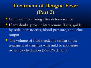 Treatment of Dengue FeverTreatment of Dengue Fever
(Part 2)(Part 2)
 Continue monitoring after defervescenceContinue monitoring after defervescence
 If any doubt, provide intravenous fluids, guidedIf any doubt, provide intravenous fluids, guided
by serial hematocrits, blood pressure, and urineby serial hematocrits, blood pressure, and urine
outputoutput
 The volume of fluid needed is similar to theThe volume of fluid needed is similar to the
treatment of diarrhea with mild to moderatetreatment of diarrhea with mild to moderate
isotonic dehydration (5%-8% deficit)isotonic dehydration (5%-8% deficit)
 