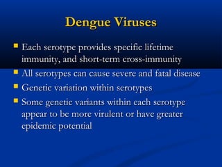 Dengue VirusesDengue Viruses
 Each serotype provides specific lifetimeEach serotype provides specific lifetime
immunity, and short-term cross-immunityimmunity, and short-term cross-immunity
 All serotypes can cause severe and fatal diseaseAll serotypes can cause severe and fatal disease
 Genetic variation within serotypesGenetic variation within serotypes
 Some genetic variants within each serotypeSome genetic variants within each serotype
appear to be more virulent or have greaterappear to be more virulent or have greater
epidemic potentialepidemic potential
 