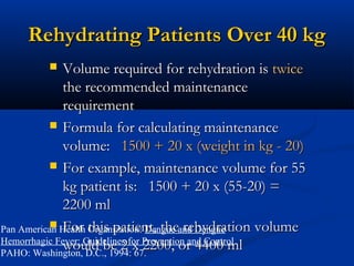 Rehydrating Patients Over 40 kgRehydrating Patients Over 40 kg
 Volume required for rehydration isVolume required for rehydration is twicetwice
the recommended maintenancethe recommended maintenance
requirementrequirement
 Formula for calculating maintenanceFormula for calculating maintenance
volume:volume: 1500 + 20 x (weight in kg - 20)1500 + 20 x (weight in kg - 20)
 For example, maintenance volume for 55For example, maintenance volume for 55
kg patient is: 1500 + 20 x (55-20) =kg patient is: 1500 + 20 x (55-20) =
2200 ml2200 ml
 For this patient, the rehydration volumeFor this patient, the rehydration volume
would be 2 x 2200, or 4400 mlwould be 2 x 2200, or 4400 ml
Pan American Health Organization: Dengue and Dengue
Hemorrhagic Fever: Guidelines for Prevention and Control.
PAHO: Washington, D.C., 1994: 67.
 