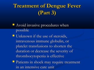 Treatment of Dengue FeverTreatment of Dengue Fever
(Part 3)(Part 3)
 Avoid invasive procedures whenAvoid invasive procedures when
possiblepossible
 Unknown if the use of steroids,Unknown if the use of steroids,
intravenous immune globulin, orintravenous immune globulin, or
platelet transfusions to shorten theplatelet transfusions to shorten the
duration or decrease the severity ofduration or decrease the severity of
thrombocytopenia is effectivethrombocytopenia is effective
 Patients in shock may require treatmentPatients in shock may require treatment
in an intensive care unitin an intensive care unit
 