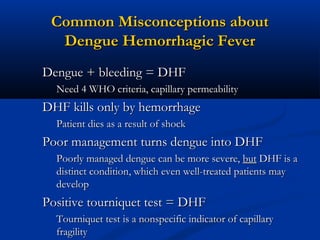 Common Misconceptions aboutCommon Misconceptions about
Dengue Hemorrhagic FeverDengue Hemorrhagic Fever
Dengue + bleeding = DHFDengue + bleeding = DHF
Need 4 WHO criteria, capillary permeabilityNeed 4 WHO criteria, capillary permeability
DHF kills only by hemorrhageDHF kills only by hemorrhage
Patient dies as a result of shockPatient dies as a result of shock
Poor management turns dengue into DHFPoor management turns dengue into DHF
Poorly managed dengue can be more severe,Poorly managed dengue can be more severe, butbut DHF is aDHF is a
distinct condition, which even well-treated patients maydistinct condition, which even well-treated patients may
developdevelop
Positive tourniquet test = DHFPositive tourniquet test = DHF
Tourniquet test is a nonspecific indicator of capillaryTourniquet test is a nonspecific indicator of capillary
fragilityfragility
 
