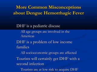More Common MisconceptionsMore Common Misconceptions
about Dengue Hemorrhagic Feverabout Dengue Hemorrhagic Fever
DHF is a pediatric diseaseDHF is a pediatric disease
All age groups are involved in theAll age groups are involved in the
AmericasAmericas
DHF is a problem of low incomeDHF is a problem of low income
familiesfamilies
All socioeconomic groups are affectedAll socioeconomic groups are affected
Tourists will certainly get DHF with aTourists will certainly get DHF with a
second infectionsecond infection
Tourists are at low risk to acquire DHFTourists are at low risk to acquire DHF
 