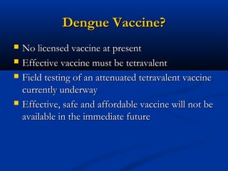 Dengue Vaccine?Dengue Vaccine?
 No licensed vaccine at presentNo licensed vaccine at present
 Effective vaccine must be tetravalentEffective vaccine must be tetravalent
 Field testing of an attenuated tetravalent vaccineField testing of an attenuated tetravalent vaccine
currently underwaycurrently underway
 Effective, safe and affordable vaccine will not beEffective, safe and affordable vaccine will not be
available in the immediate futureavailable in the immediate future
 